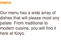 menu Our menu has a wide array of dishes that will please most any palate. From traditional to modern cuisine, you will find it here at Koyo.