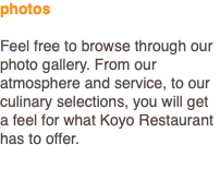photos Feel free to browse through our photo gallery. From our atmosphere and service, to our culinary selections, you will get a feel for what Koyo Restaurant has to offer.